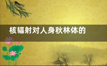 核辐射对人身秋林体的危害 核辐射对人身体的危害
